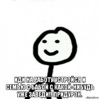  иди на работу устройся и семью с бабой с какой-нибудь уже заведи!! придурок.