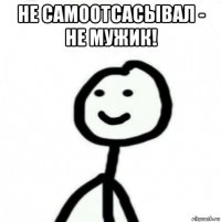 не самоотсасывал - не мужик! 