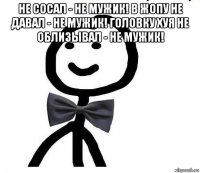 не сосал - не мужик! в жопу не давал - не мужик! головку хуя не облизывал - не мужик! 