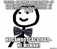 не сосал - не мужик! в жопу не давал - не мужик! головку хуя не облизывал - не мужик!под хвост тебя не елозили - не мужик! не самоотсасывал - не мужик!