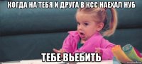 когда на тебя и друга в ксс наехал нуб тебе вьебить