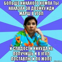 больше никакого компа ты наказан за двойку иди марш в угол и сладости никуда не получишь и в угол поставлю и по жопе