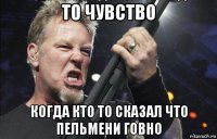 то чувство когда кто то сказал что пельмени говно