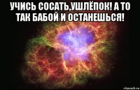 учись сосать,ушлёпок! а то так бабой и останешься! 