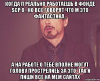 когда п реально работаешь в фонде scp о , но все говорят что м это фантастика , а на работе о тебе вполне могут голову прострелиеь за это. так и пиши все на мем сайтах