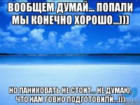 вообщем думай... попали мы конечно хорошо...))) но паниковать не стоит... не думаю, что нам говно подготовили...)))