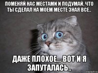 поменяй нас местами и подумай, что ты сделал на моем месте зная все.. даже плохое... вот и я запуталась..