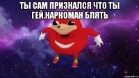 ты сам признался что ты гей.наркоман блять 