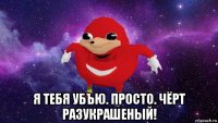  я тебя убъю. просто. чёрт разукрашеный!