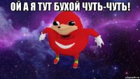 ой а я тут бухой чуть-чуть! 