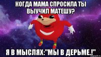 когда мама спросила ты выучил матешу? я в мыслях:"мы в дерьме.!"