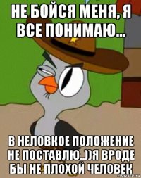 не бойся меня, я все понимаю... в неловкое положение не поставлю..))я вроде бы не плохой человек