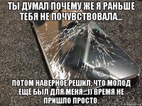 ты думал почему же я раньше тебя не почувствовала... потом наверное решил, что молод ещё был для меня...)) время не пришло просто.