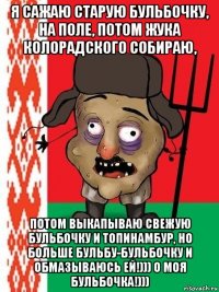 я сажаю старую бульбочку, на поле, потом жука колорадского собираю, потом выкапываю свежую бульбочку и топинамбур, но больше бульбу-бульбочку и обмазываюсь ей!))) о моя бульбочка!)))