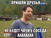 пришли друзья не будет чачи у соседа ахахахха