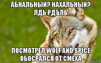 абнальный? нахальный? лдь рдъль посмотрел wolf and spice обосрался от смеха