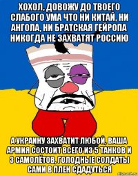 хохол, довожу до твоего слабого ума что ни китай, ни ангола, ни братская гейропа никогда не захватят россию а украину захватит любой, ваша армия состоит всего из 5 танков и 3 самолётов, голодные солдаты сами в плен сдадуться