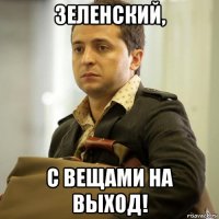 зеленский, с вещами на выход!