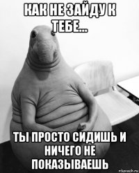 как не зайду к тебе... ты просто сидишь и ничего не показываешь