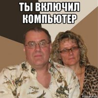 ты включил компьютер 