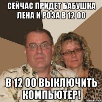 сейчас придет бабушка лена и роза в 12 00 в 12 00 выключить компьютер!