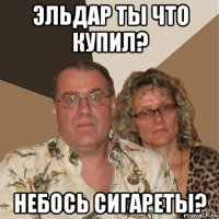 эльдар ты что купил? небось сигареты?