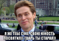  я же тебе суке, свою юность посвятил)) тварь ты старая))