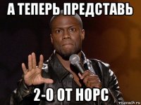 а теперь представь 2-0 от норс