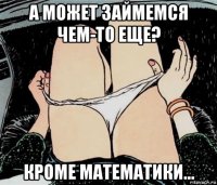 а может займемся чем-то еще? кроме математики...