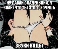 ну давай сладенький, я знаю что ты этого хочешь звуки воды