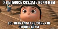 я:пытаюсь создать норм мем все :не ну как-то не очень и не смешно вовсе