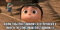  коли тобі поставили 7 а отлічнеку у якого ти списував поставили 12