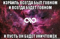 израиль всегда был говном и всегда будет говном и пусть он будет уничтожен