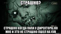 страшно? страшно когда папа у директора, но мне и это не страшно пшел на хуй