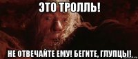 это тролль! не отвечайте ему! бегите, глупцы!