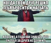 когда твой друг решил тебя бросить и наебать а ты уже 4 года как знаешь, что он тебя за друга не держит!