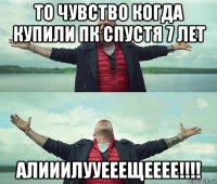 то чувство когда купили пк спустя 7 лет алииилууееещееее!!!!