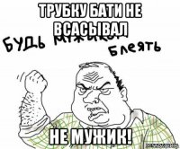 трубку бати не всасывал не мужик!