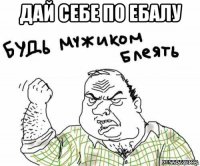 дай себе по ебалу 