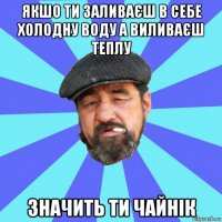 якшо ти заливаєш в себе холодну воду а виливаєш теплу значить ти чайнік