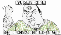 будь мужиком подпишись на old memes,блеать