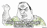  когда умный друг не даёт списать бл#ть