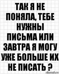 так я не поняла, тебе нужны письма или завтра я могу уже больше их не писать ?