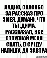 ладно, спасибо за рассказ про змея, думаю, что ты ,дима, рассказал, все отпускай меня спать, в среду напишу, до завтра