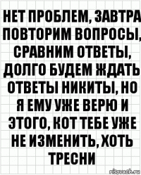 нет проблем, завтра повторим вопросы, сравним ответы, долго будем ждать ответы никиты, но я ему уже верю и этого, кот тебе уже не изменить, хоть тресни