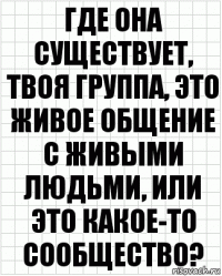 где она существует, твоя группа, это живое общение с живыми людьми, или это какое-то сообщество?