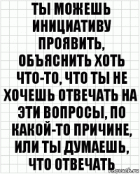 ты можешь инициативу проявить, объяснить хоть что-то, что ты не хочешь отвечать на эти вопросы, по какой-то причине, или ты думаешь, что отвечать