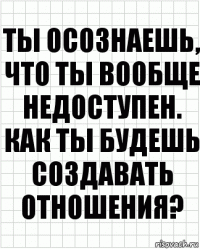 ты осознаешь, что ты вообще недоступен. как ты будешь создавать отношения?