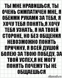 ты мне нравишься, ты очень симпатичен мне, я обеими руками за тебя, я хочу тебя понять,я хочу тебя узнать, я на твоей стороне, но без общения невозможно понять причину, я всей душой болею за твою победу, за твой успех,я не могу понять почему ты не общаешься