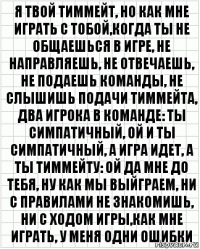 я твой тиммейт, но как мне играть с тобой,когда ты не общаешься в игре, не направляешь, не отвечаешь, не подаешь команды, не слышишь подачи тиммейта, два игрока в команде: ты симпатичный, ой и ты симпатичный, а игра идет, а ты тиммейту: ой да мне до тебя, ну как мы выйграем, ни с правилами не знакомишь, ни с ходом игры,как мне играть, у меня одни ошибки